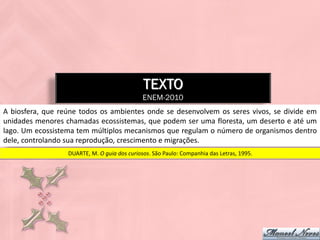 TEXTO
                                              ENEM-2010
A biosfera, que reúne todos os ambientes onde se desenvolvem os seres vivos, se divide em
unidades menores chamadas ecossistemas, que podem ser uma floresta, um deserto e até um
lago. Um ecossistema tem múltiplos mecanismos que regulam o número de organismos dentro
dele, controlando sua reprodução, crescimento e migrações.
                  DUARTE, M. O guia dos curiosos. São Paulo: Companhia das Letras, 1995.
 