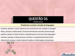 QUESTÃO 01
                                          ENEM-2010
                          Predomina no texto a função da linguagem
emotiva, porque o autor expressa seu sentimento em relação à ecologia.
fática, porque o texto testa o funcionamento do canal de comunicação.
poética, porque o texto chama a atenção para os recursos da linguagem.
conativa, porque o texto procura orientar o comportamento do leitor.
referencial, porque o texto trata de noções e informações conceituais.
 