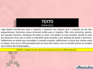 TEXTO
                                                ENEM-2010
Logo depois transferiram para o trapiche o depósito dos objetos que o trabalho do dia lhes
proporcionava. Estranhas coisas entraram então para o trapiche. Não mais estranhas, porém,
que aqueles meninos, moleques de todas as cores e de idades as mais variadas, desde os nove
aos dezesseis anos, que à noite se estendiam pelo assoalho e por debaixo da ponte e dormiam,
indiferentes ao vento que circundava o casarão uivando, indiferentes à chuva que muitas vezes
os lavava, mas com os olhos puxados para as luzes dos navios, com os ouvidos presos às canções
que vinham das embarcações...
                AMADO, J. Capitães da areia. São Paulo: Companhia das Letras, 2008 (fragmento).
 
