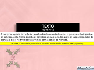 TEXTO
                                                   ENEM-2010
À margem esquerda do rio Belém, nos fundos do mercado de peixe, ergue-se o velho ingazeiro -
ali os bêbados são felizes. Curitiba os considera animais sagrados, provê as suas necessidades de
cachaça e pirão. No trivial contentavam-se com as sobras do mercado.
          TREVISAN, D. 35 noites de paixão: contos escolhidos. Rio de Janeiro: BestBolso, 2009 (fragmento).
 