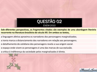 QUESTÃO 02
                                            ENEM-2010
Sob diferentes perspectivas, os fragmentos citados são exemplos de uma abordagem literária
recorrente na literatura brasileira do século XX. Em ambos os textos,
a linguagem afetiva aproxima os narradores dos personagens marginalizados.
a ironia marca o distanciamento dos narradores em relação aos personagens.
o detalhamento do cotidiano dos personagens revela a sua origem social.
o espaço onde vivem os personagens é uma das marcas de sua exclusão.
a crítica à indiferença da sociedade pelos marginalizados é direta.
 