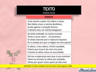 TEXTO
                        ENEM-2010
                          SONETO
    Já da morte o palor me cobre o rosto,
    Nos lábios meus o alento desfalece,
    Surda agonia o coração fenece,
    E devora meu ser mortal desgosto!
    Do leito embalde no macio encosto
    Tento o sono reter!... Já esmorece
    O corpo exausto que o repouso esquece
    Eis o estado em que a mágoa me tem posto!
    O adeus, o teu adeus, minha saudade,
    Fazem que insano do viver me prive
    E tenha os olhos meus na escuridade
    Dá-me a esperança com que o seu mantive!
    Volve ao amante os olhos por piedade,
    Olhos por quem viveu quem já não vive!
AZEVEDO, A. Obra completa. Rio de Janeiro: Nova Aguilar, 2000.
 