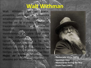 Walt Withman <ul><li>Walt Whitman fue un poeta, ensayista, periodista y humanista estadounidense. Su trabajo se inscribe e...