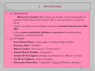    2.1. DEFINICIÓN
          Álbum de la Caridad, 1862, volume que recolleu os textos presentados ós
       primeiros Xogos Florais da Coruña de 1861, e outros poemas de autores da
       época.
    Autores vinculados ó provincialismo, manteñen actividade literaria entre 1846-
       1863.
    Cultivan poesía tradicional, folclórica e costumista con castelanismos,
       vulgarismos e formas dialectais.
 2.2. AUTORES
    Xoán Manuel Pintos: A gaita gallega, Vocabulario Gallego-Castellano.
    Francisco Añón: “A Galicia”.
    Alberto Camino: “Nai chorosa”, “O desconsolo”.
    Antonio Benito Fandiño: A casamenteira.
    Antonio Mª de la Iglesia: participa na publicación de Álbum de la Caridad.
    Fco Mª de la Iglesia: A fonte do xuramento.
    Nicomedes Pastor Díaz: “A alborada”, “Égloga de Belmiro e Benigno”.

                                                                            3
 