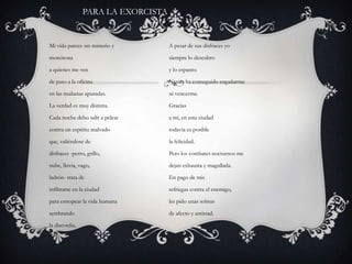 PARA LA EXORCISTAMi vida parece sin misterio ymonótonaa quienes me vende paso a la oficinaen las mañanas apuradas.La verdad es muy distinta.Cada noche debo salir a pelearcontra un espíritu malvadoque, valiéndose dedisfraces -perro, grillo,nube, lluvia, vago,ladrón- trata deinfiltrarse en la ciudadpara estropear la vida humanasembrandola discordia.A pesar de sus disfraces yosiempre lo descubroy lo espanto.Nunca ha conseguido engañarmeni vencerme.Graciasa mí, en esta ciudadtodavía es posiblela felicidad.Pero los combates nocturnos medejan exhausta y magullada.En pago de misrefriegas contra el enemigo,les pido unas sobrasde afecto y amistad.