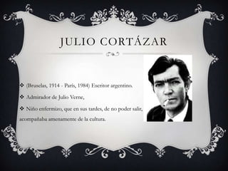Julio cortázar(Bruselas, 1914 - París, 1984) Escritor argentino.Admirador de Julio Verne, Niño enfermizo, que en sus tardes, de no poder salir, se acompañaba amenamente de la cultura.