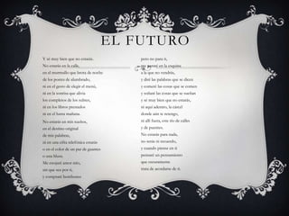El futuroY sé muy bien que no estarás.No estarás en la calle,en el murmullo que brota de nochede los postes de alumbrado,ni en el gesto de elegir el menú,ni en la sonrisa que alivialos completos de los subtes,ni en los libros prestadosni en el hasta mañana.No estarás en mis sueños,en el destino originalde mis palabras,ni en una cifra telefónica estaráso en el color de un par de guanteso una blusa.Me enojaré amor mío,sin que sea por ti,y compraré bombonespero no para ti,me pararé en la esquinaa la que no vendrás,y diré las palabras que se diceny comeré las cosas que se comeny soñaré las cosas que se sueñany sé muy bien que no estarás,ni aquí adentro, la cárceldonde aún te retengo,ni allí fuera, este río de callesy de puentes.No estarás para nada,no serás ni recuerdo,y cuando piense en tipensaré un pensamientoque oscuramentetrata de acordarse de ti.