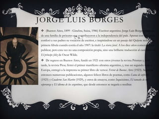 Jorge luisborges(Buenos Aires, 1899 - Ginebra, Suiza, 1986) Escritor argentino. Jorge Luis Borges procedía de una familia de próceres que contribuyeron a la independencia del país. Apenas con seis años confesó a sus padres su vocación de escritor, e inspirándose en un pasaje del Quijote redactó su primera fábula cuando corría el año 1907: la tituló La visera fatal. A los diez años comenzó ya a publicar, pero esta vez no una composición propia, sino una brillante traducción al castellano de El príncipe feliz de Oscar Wilde.De regreso en Buenos Aires, fundó en 1921 con otros jóvenes la revista Prismas y, más tarde, la revista Proa; firmó el primer manifiesto ultraísta argentino, y, tras un segundo viaje a Europa, entregó a la imprenta su primer libro de versos: Fervor de Buenos Aires (1923). Seguirán entonces numerosas publicaciones, algunos felices libros de poemas, como Luna de enfrente (1925) y Cuaderno San Martín (1929), y otros de ensayos, como Inquisiciones, El tamaño de mi esperanza y El idioma de los argentinos, que desde entonces se negaría a reeditar.  
