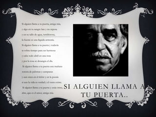 Si alguien llama a tu puerta, amiga mía,y algo en tu sangre late y no reposa y en su tallo de agua, temblorosa,la fuente es una líquida armonía.Si alguien llama a tu puerta y todavíate sobra tiempo para ser hermosay cabe todo abril en una rosay por la rosa se desangra el día.  Si alguien llama a tu puerta una mañana sonora de palomas y campanas y aun crees en el dolor y en la poesía   si aun la vida es verdad y el verso existe. Si alguien llama a tu puerta y estás triste, abre, que es el amor, amiga mía.Si alguien llama a tu puerta..