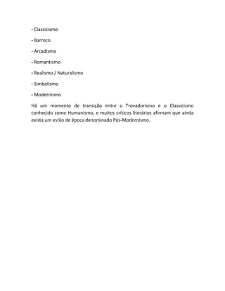 - Classicismo
- Barroco
- Arcadismo
- Romantismo
- Realismo / Naturalismo
- Simbolismo
- Modernismo
Há um momento de transição entre o Trovadorismo e o Classicismo
conhecido como Humanismo, e muitos críticos literários afirmam que ainda
exista um estilo de época denominado Pós-Modernismo.
 