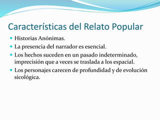 Características del Relato Popular
 Historias Anónimas.
 La presencia del narrador es esencial.
 Los hechos suceden en un pasado indeterminado,
imprecisión que a veces se traslada a los espacial.
 Los personajes carecen de profundidad y de evolución
sicológica.
 