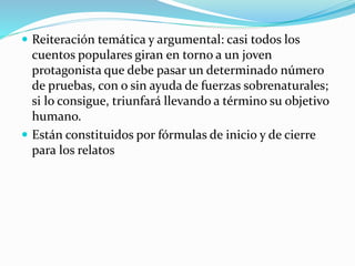  Reiteración temática y argumental: casi todos los
cuentos populares giran en torno a un joven
protagonista que debe pasar un determinado número
de pruebas, con o sin ayuda de fuerzas sobrenaturales;
si lo consigue, triunfará llevando a término su objetivo
humano.
 Están constituidos por fórmulas de inicio y de cierre
para los relatos
 