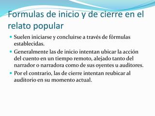 Formulas de inicio y de cierre en el
relato popular
 Suelen iniciarse y concluirse a través de fórmulas
establecidas.
 Generalmente las de inicio intentan ubicar la acción
del cuento en un tiempo remoto, alejado tanto del
narrador o narradora como de sus oyentes u auditores.
 Por el contrario, las de cierre intentan reubicar al
auditorio en su momento actual.
 