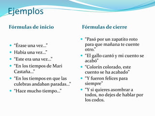 Ejemplos
Fórmulas de inicio Fórmulas de cierre
 “Érase una vez…”
 Había una vez…”
 “Este era una vez…”
 “En los tiempos de Mari
Castaña…”
 “En los tiempos en que las
culebras andaban paradas…”
 “Hace mucho tiempo…”
 “Pasó por un zapatito roto
para que mañana te cuente
otro.”
 “El gallo cantó y mi cuento se
acabó”
 “Colorín colorado, este
cuento se ha acabado”
 “Y fueron felices para
siempre”
 “Y si quieres asombrar a
todos, no dejes de hablar por
los codos.
 