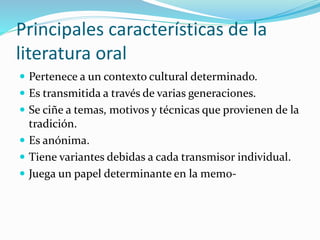 Principales características de la
literatura oral
 Pertenece a un contexto cultural determinado.
 Es transmitida a través de varias generaciones.
 Se ciñe a temas, motivos y técnicas que provienen de la
tradición.
 Es anónima.
 Tiene variantes debidas a cada transmisor individual.
 Juega un papel determinante en la memo-
 