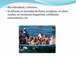  Ria individual y colectiva.
 Se difunde en jornadas de fiesta, en plazas, en sitios
rurales, en reuniones hogareñas, cotidianas,
comunitarias, etc.
 