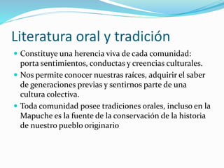 Literatura oral y tradición
 Constituye una herencia viva de cada comunidad:
porta sentimientos, conductas y creencias culturales.
 Nos permite conocer nuestras raíces, adquirir el saber
de generaciones previas y sentirnos parte de una
cultura colectiva.
 Toda comunidad posee tradiciones orales, incluso en la
Mapuche es la fuente de la conservación de la historia
de nuestro pueblo originario
 