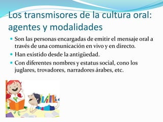 Los transmisores de la cultura oral:
agentes y modalidades
 Son las personas encargadas de emitir el mensaje oral a
través de una comunicación en vivo y en directo.
 Han existido desde la antigüedad.
 Con diferentes nombres y estatus social, cono los
juglares, trovadores, narradores árabes, etc.
 