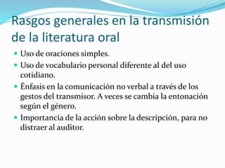 Rasgos generales en la transmisión
de la literatura oral
 Uso de oraciones simples.
 Uso de vocabulario personal diferente al del uso
cotidiano.
 Énfasis en la comunicación no verbal a través de los
gestos del transmisor. A veces se cambia la entonación
según el género.
 Importancia de la acción sobre la descripción, para no
distraer al auditor.
 