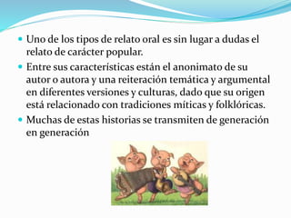  Uno de los tipos de relato oral es sin lugar a dudas el
relato de carácter popular.
 Entre sus características están el anonimato de su
autor o autora y una reiteración temática y argumental
en diferentes versiones y culturas, dado que su origen
está relacionado con tradiciones míticas y folklóricas.
 Muchas de estas historias se transmiten de generación
en generación
 