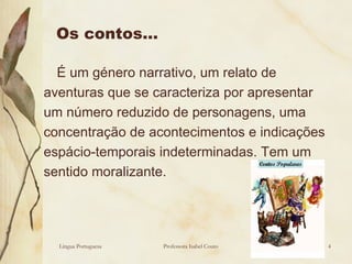 Os contos… É um género narrativo, um relato de aventuras que se caracteriza por apresentar um número reduzido de personagens, uma concentração de acontecimentos e indicações espácio-temporais indeterminadas. Tem um sentido moralizante.  Língua Portuguesa Professora Isabel Couto 