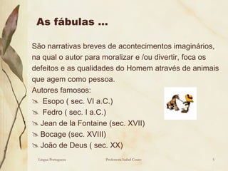 As fábulas … São narrativas breves de acontecimentos imaginários, na qual o autor para moralizar e /ou divertir, foca os defeitos e as qualidades do Homem através de animais que agem como pessoa. Autores famosos: Esopo ( sec. VI a.C.) Fedro ( sec. I a.C.) Jean de la Fontaine (sec. XVII) Bocage (sec. XVIII) João de Deus ( sec. XX) Língua Portuguesa Professora Isabel Couto 