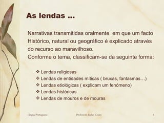 As lendas … Narrativas transmitidas oralmente  em que um facto  Histórico, natural ou geográfico é explicado através do recurso ao maravilhoso. Conforme o tema, classificam-se da seguinte forma: Lendas religiosas Lendas de entidades míticas ( bruxas, fantasmas…) Lendas etiológicas ( explicam um fenómeno) Lendas históricas Lendas de mouros e de mouras Língua Portuguesa Professora Isabel Couto 