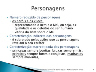 Número reduzido de personagensos heróis e os vilões:representando o Bem e o Mal, ou seja, as qualidade e os defeitos do ser humanovitória do Bem sobre o MalCaracterização indirecta das personagensé sobretudo pelas ações que as personagens revelam o seu caráterCaracterização estereotipada das personagensprincesas sempre bonitas, bruxas sempre más, príncipes sempre fortes e corajosos, madrastas sempre malvadas, …Literatura Oral e Tradicional - Conto Popular - Professora Vanda Barreto4Personagens