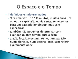 Indefinidos e indeterminados“Era uma vez…” / “Há muitos, muitos anos…”/ ou outra expressão equivalente, remete-nos para um passado longínquo, mas sem especificartambém não podemos determinar com exatidão quanto tempo dura a açãoa acão localiza-se num reino, num palácio, numa floresta, num deserto, mas sem referir exatamente ondeLiteratura Oral e Tradicional - Conto Popular - Professora Vanda Barreto5O Espaço e o Tempo