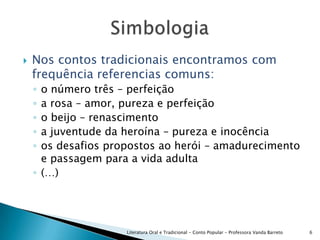 Nos contos tradicionais encontramos com frequência referencias comuns:o número três – perfeiçãoa rosa – amor, pureza e perfeiçãoo beijo – renascimentoa juventude da heroína – pureza e inocênciaos desafios propostos ao herói – amadurecimento e passagem para a vida adulta(…)Literatura Oral e Tradicional - Conto Popular - Professora Vanda Barreto6Simbologia