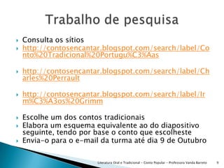 Consulta os sítioshttp://contosencantar.blogspot.com/search/label/Conto%20Tradicional%20Portugu%C3%Aashttp://contosencantar.blogspot.com/search/label/Charles%20Perraulthttp://contosencantar.blogspot.com/search/label/Irm%C3%A3os%20GrimmEscolhe um dos contos tradicionaisElabora um esquema equivalente ao do diapositivo seguinte, tendo por base o conto que escolhesteEnvia-o para o e-mail da turma até dia 9 de Outubro Literatura Oral e Tradicional - Conto Popular - Professora Vanda Barreto9Trabalho de pesquisa