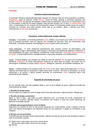 FICHA DE TRABALHO                                ANO LECTIVO 2010/2011


Correcção

                                    Literatura tradicional/oral/popular

A expressão “literatura tradicional/oral/popular” designa um conjunto vasto de contos populares, provérbios,
lengalengas, jogos de palavras, lendas fábulas, contos de fadas, quadras e romances populares que
circulam oralmente de geração em geração e fazem parte do património cultural de um determinado povo
ou comunidade. A este tipo de textos subjazem duas grandes funções: por um lado, o entretenimento, por
outro, a transmissão de um conjunto de ensinamentos morais. A transmissão destes textos dá origem à
produção de variantes, pois cada emissor, tendo sido já um receptor, altera o discurso que ouviu,
acrescentando ou alterando pormenores.



                            Provérbios, contos tradicionais, lendas e fábulas

Provérbio – O provérbio é uma frase geralmente curta, sintética, que encerra uma moral, um ensinamento
que se pretende transmitir, para ser seguido nas situações do dia-a-dia. Para ser memorizado mais
facilmente, o provérbio apresenta uma linguagem simples e pode conter rima interior.


Conto tradicional – O conto tradicional caracteriza-se pelo reduzido número de personagens, cuja
caracterização é vaga e estereotipada, pela redução e imprecisão das referências espaciais e temporais, e
pela simplificação da acção, que obedece, normalmente, a três momentos: introdução, desenvolvimento e
conclusão. O conto tradicional tem, simultaneamente, uma função educativa e de entretenimento.


Lenda – A lenda designa uma narrativa que relata um facto de natureza real, ao qual o povo acrescentou
elementos fantásticos, às vezes sobrenaturais. Podemos ter vários tipos de lendas, de acordo com as
personagens, finalidades ou acção: lendas religiosas, etiológicas, históricas, de entidades mitológicas, etc.


Fábula – A fábula designa uma narrativa curta, em prosa ou em verso, cujas personagens são animais ou
objectos inanimados que se comportam e falam como seres humanos. Tal como os provérbios, os contos
tradicionais e as lendas, a fábula também transmite um ensinamento moral, possuindo assim uma
importante função didáctica.


                                    Sugestão de actividades de grupo


Lê com atenção cada uma das sugestões feitas e, com os teus colegas de grupo, selecciona aquela que
mais gostarias de realizar.

1. Recolha de lendas locais
Procura saber se a origem do nome do lugar onde moras está associada a alguma lenda(s). Regista-a(s).

2. Recolha de lendas e provérbios
Água, ar, terra e fogo – são estes os quatro elementos que, no princípio do mundo, participaram na
ordenação do Universo. Recolhe lendas e provérbios que revelem a força dos quatro elementos da
Natureza na tradição popular.

3. Relação personagem/estatuto moral na fábula
Selecciona um conjunto de dois ou três animais presentes em muitas fábulas. Indica o estatuto moral de
cada uma dessas personagens nos diferentes textos em que aparecem e regista as conclusões a que
chegaste.

4. Brincar com os provérbios.
À semelhança dos exemplos abaixo apresentados, elabora uma lista de cerca de vinte provérbios criados a
partir de provérbios originais.

Ex. Deitar cedo e cedo erguer só se tiver mesmo de ser.
    Diz-me com quem andas, dir-te-ei se vou contigo.
imp. 751.10-0                                                                                             2/3
 