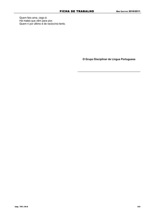 FICHA DE TRABALHO                   ANO LECTIVO 2010/2011


    Quem feio ama, cego é.
    Há males que vêm para pior.
    Quem ri por último é de raciocínio lento.




                                                  O Grupo Disciplinar de Língua Portuguesa




imp. 751.10-0                                                                                3/3
 