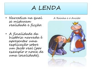A LENDA 
• Narrativa na qual 
se misturam 
realidade e ficção. 
• A finalidade da 
história narrada é 
apresentar uma 
explicação sobre 
um facto real (por 
exemplo o nome de 
uma localidade). 
A Rainha e o Ancião 
 