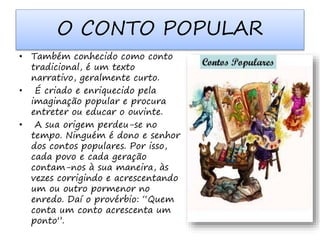 O CONTO POPULAR 
• Também conhecido como conto 
tradicional, é um texto 
narrativo, geralmente curto. 
• É criado e enriquecido pela 
imaginação popular e procura 
entreter ou educar o ouvinte. 
• A sua origem perdeu-se no 
tempo. Ninguém é dono e senhor 
dos contos populares. Por isso, 
cada povo e cada geração 
contam-nos à sua maneira, às 
vezes corrigindo e acrescentando 
um ou outro pormenor no 
enredo. Daí o provérbio: “Quem 
conta um conto acrescenta um 
ponto”. 
 