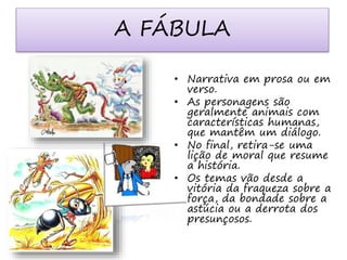 A FÁBULA 
• Narrativa em prosa ou em 
verso. 
• As personagens são 
geralmente animais com 
características humanas, 
que mantêm um diálogo. 
• No final, retira-se uma 
lição de moral que resume 
a história. 
• Os temas vão desde a 
vitória da fraqueza sobre a 
força, da bondade sobre a 
astúcia ou a derrota dos 
presunçosos. 
 