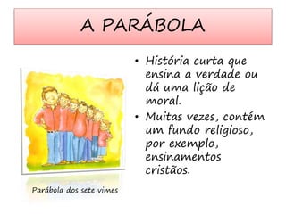 A PARÁBOLA 
• História curta que 
ensina a verdade ou 
dá uma lição de 
moral. 
• Muitas vezes, contém 
um fundo religioso, 
por exemplo, 
ensinamentos 
cristãos. 
Parábola dos sete vimes 
 
