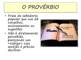 O PROVÉRBIO 
• Frase da sabedoria 
popular que nos dá 
conselhos, 
ensinamentos ou 
sugestões. 
• Não é diretamente 
percebido, 
parecendo um 
«código» cujo 
sentido é preciso 
decifrar. 
 