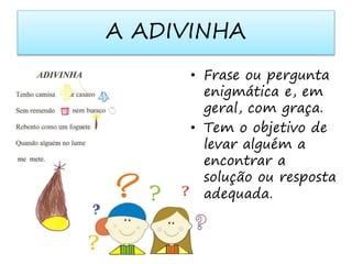 A ADIVINHA 
• Frase ou pergunta 
enigmática e, em 
geral, com graça. 
• Tem o objetivo de 
levar alguém a 
encontrar a 
solução ou resposta 
adequada. 
 