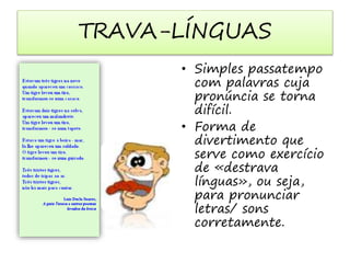 TRAVA-LÍNGUAS 
• Simples passatempo 
com palavras cuja 
pronúncia se torna 
difícil. 
• Forma de 
divertimento que 
serve como exercício 
de «destrava 
línguas», ou seja, 
para pronunciar 
letras/ sons 
corretamente. 
