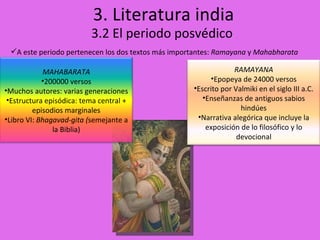 3. Literatura india 3.2 El periodo posvédico A este periodo pertenecen los dos textos más importantes:  Ramayana  y  Mahabharata MAHABARATA 200000 versos Muchos autores: varias generaciones Estructura episódica: tema central + episodios marginales Libro VI:  Bhagavad-gita ( semejante a la Biblia) RAMAYANA Epopeya de 24000 versos Escrito por Valmiki en el siglo III a.C. Enseñanzas de antiguos sabios hindúes Narrativa alegórica que incluye la exposición de lo filosófico y lo devocional 