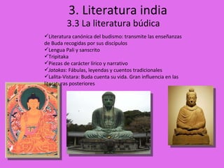 3. Literatura india 3.3 La literatura búdica Literatura canónica del budismo: transmite las enseñanzas de Buda recogidas por sus discípulos Lengua Pali y sanscrito Tripitaka Piezas de carácter lírico y narrativo Jatakas : Fábulas, leyendas y cuentos tradicionales Lalita-Vistara: Buda cuenta su vida. Gran influencia en las literaturas posteriores 