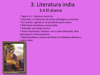 3. Literatura india 3.4 El drama Siglo II a.C.: literatura sánscrita Leyendas, y tradiciones de temas mitológicos y heroicos Su carácter sagrado se va perdiendo poco a poco 400 textos dramáticos conservados Vidusaka : personaje cómico Autor importante: Kalidasa, con su obra  Sakuntala , obra admirada en el Romanticismo Malatimadhava : amores de Malati con Madhava (Romeo y Julieta indio) 