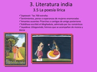 3. Literatura india 3.5 La poesía lírica Saptasati : “las 700 estrofas Sentimientos, penas o esperanzas de mujeres enamoradas Amantes ausentes   Jarchas o cantigas de amigo posteriores Kalidhasa escribió el  Meghaduta , admirada por los románticos Jayadeva:  Gitagovinda , himnos que se acompañan de música y danza 