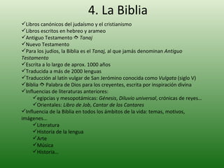 4. La Biblia Libros canónicos del judaísmo y el cristianismo Libros escritos en hebreo y arameo Antiguo Testamento     Tanaj Nuevo Testamento Para los judíos, la Biblia es el  Tanaj,  al que jamás denominan  Antiguo Testamento Escrita a lo largo de aprox. 1000 años Traducida a más de 2000 lenguas Traducción al latín vulgar de San Jerómino conocida como  Vulgata  (siglo V) Biblia    Palabra de Dios para los creyentes, escrita por inspiración divina Influencias de literaturas anteriores:  egipcias y mesopotámicas:  Génesis ,  Diluvio universal , crónicas de reyes… Orientales:  Libro de Job ,  Cantar de los Cantares Influencia de la Biblia en todos los ámbitos de la vida: temas, motivos, imágenes… Literatura Historia de la lengua Arte Música Historia… 