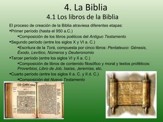 4. La Biblia 4.1 Los libros de la Biblia El proceso de creación de la Biblia atraviesa diferentes etapas: Primer período (hasta el 950 a.C.) Composición de los libros poéticos del  Antiguo Testamento Segundo período (entre los siglos X y VI a. C.) Escritura de la  Torá , compuesta por cinco libros:  Pentateuco :  Génesis ,  Éxodo ,  Levítico ,  Números  y  Deuteronomio Tercer período (entre los siglos VI y II a. C.) Composición de libros de contenido filosófico y moral y textos proféticos:  Proverbios ,  Libro de Job ,  Isaías ,  Jeremías , etc. Cuarto período (entre los siglos II a. C. y II d. C.) Composición del  Nuevo Testamento 