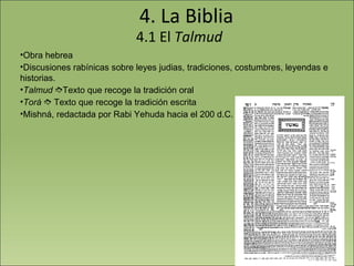 4. La Biblia 4.1 El  Talmud Obra hebrea Discusiones rabínicas sobre leyes judias, tradiciones, costumbres, leyendas e historias. Talmud    Texto que recoge la tradición oral Torá     Texto que recoge la tradición escrita Mishná, redactada por Rabi Yehuda hacia el 200 d.C. 