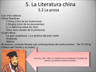 5. La Literatura china 5.2 La prosa Los cinco clásicos Obras filosóficas I Ching ( Libro de las mutaciones ) I Shujing ( Libro de los documentos ) Li Ji ( Memoria sobre los ritos ) Chun Quiu ( Anales de la primavera ) Cuatro libros La gran enseñanza  y La doctrina del justo medio Analectas Mencio El taoísmo: corriente literaria casi contemporánea del confucionismo.  Tao Te Ching (Clásico del Camino y su poder) Lao-tsé (c. 570-c. 490 a. C.), filósofo chino considerado el fundador del taoísmo. Su existencia histórica se debate.  