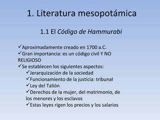 1. Literatura mesopotámica 1.1 El  Código de Hammurabi Aproximadamente creado en 1700 a.C. Gran importancia: es un código civil Y NO RELIGIOSO Se establecen los siguientes aspectos: Jerarquización de la sociedad Funcionamiento de la justicia: tribunal Ley del Talión Derechos de la mujer, del matrimonio, de los menores y los esclavos Estas leyes rigen los precios y los salarios 