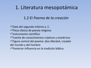 1. Literatura mesopotámica 1.2 El  Poema de la creación Data del segundo milenio a. C. Pieza clásica de poesía religiosa Instrumento científico Fuente de conocimientos crípticos y esotéricos Figura central del poema: dios  Marduk , creador del mundo y del hombre Posterior influencia en la tradición bíblica 